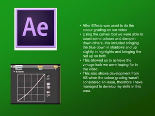 • After Effects was used to do the
colour grading on our video
• Using the curves tool we were able to
boost some colours and dampen
down others, this included bringing
the blue down in shadows and up
slightly in highlights and bringing the
red up on both.
• This allowed us to achieve the
vintage look we were hoping for in
the video.
• This also shows development from
AS when the colour grading wasn't
considered an issue, therefore I have
managed to develop my skills in this
area.
 