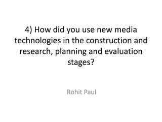 4) How did you use new media
technologies in the construction and
research, planning and evaluation
stages?
Rohit Paul
 