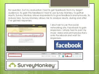 For question 3 of my evaluation I had to get feedback from my target
audience. To gain this feedback I had to use Survey Monkey, to gather
results. Survey Monkey allows respondents to give feedback anonymously, to
reduce bias. Survey Monkey allows me to analyse results, during and after
I’ve gained responses.
                                      I also had to use the social
                                      networking site, Facebook to gain
                                      responses. I simply had to post my
                                      music video and print productions
                                      onto Facebook and wait for
                                      responses.
 