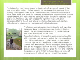 Technologies create
                                            opportunities for creativity

Due to it’s wide variety of options, I used Photoshop to improve my media
texts. The user has a wide variety of effects and tools to choose from and
use. Thus offering new opportunities to be creative and test out ideas that
couldn’t have been done with other art software. For example, Photoshop
has a wide variety of fonts, but it also has the ability to import fonts from
websites, such as DaFont. Therefore you can choose the right font to go with
and correspond to the shot. It also allows you to insert symbols such as stars,
which I used in planning my magazine advert (idea below).

                    Photoshop also allows you to manipulate text, by using
                    the warp, skew, distort and perspective tools. On the
                    idea to the left, I used the skew tool, to make the text
                    look like it was written on the path.
                    These technologies change the audiences relationship
                    with producer, as they get a feel of the producers likes
                    and dislikes and can recognise certain patterns within
                    both the digipak and magazine advert. For example, I
                    use the font ‘Monotype Corsiva’ throughout the digipak
                    and on the magazine advert. If I were to create another
                    design, audiences could recognise the font and relate to
                    the producer using it. It gives the audience a sense of
                    empowerment, which they can try out themselves.
 