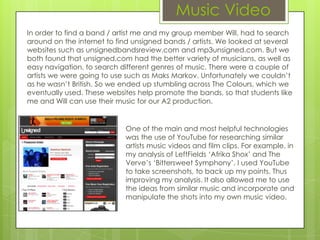 Music Video
In order to find a band / artist me and my group member Will, had to search
around on the internet to find unsigned bands / artists. We looked at several
websites such as unsignedbandsreview.com and mp3unsigned.com. But we
both found that unsigned.com had the better variety of musicians, as well as
easy navigation, to search different genres of music. There were a couple of
artists we were going to use such as Maks Markov. Unfortunately we couldn’t
as he wasn’t British. So we ended up stumbling across The Colours, which we
eventually used. These websites help promote the bands, so that students like
me and Will can use their music for our A2 production.


                            One of the main and most helpful technologies
                            was the use of YouTube for researching similar
                            artists music videos and film clips. For example, in
                            my analysis of LeftFields ‘Afrika Shox’ and The
                            Verve’s ‘Bittersweet Symphony’, I used YouTube
                            to take screenshots, to back up my points. Thus
                            improving my analysis. It also allowed me to use
                            the ideas from similar music and incorporate and
                            manipulate the shots into my own music video.
 