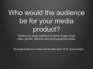 Who would the audience
  be for your media
      product?
    Define yout target audience in terms of age, social
    class, gender, ethnicity and psychographics profile.


 My target audience is males and females aged 16-24 (young adults)
 
