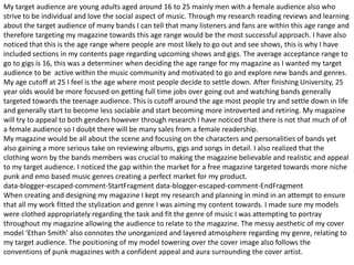 My target audience are young adults aged around 16 to 25 mainly men with a female audience also who
strive to be individual and love the social aspect of music. Through my research reading reviews and learning
about the target audience of many bands I can tell that many listeners and fans are within this age range and
therefore targeting my magazine towards this age range would be the most successful approach. I have also
noticed that this is the age range where people are most likely to go out and see shows, this is why I have
included sections in my contents page regarding upcoming shows and gigs. The average acceptance range to
go to gigs is 16, this was a determiner when deciding the age range for my magazine as I wanted my target
audience to be active within the music community and motivated to go and explore new bands and genres.
My age cutoff at 25 I feel is the age where most people decide to settle down. After finishing University, 25
year olds would be more focused on getting full time jobs over going out and watching bands generally
targeted towards the teenage audience. This is cutoff around the age most people try and settle down in life
and generally start to become less sociable and start becoming more introverted and retiring. My magazine
will try to appeal to both genders however through research I have noticed that there is not that much of of
a female audience so I doubt there will be many sales from a female readership.
My magazine would be all about the scene and focusing on the characters and personalities of bands yet
also gaining a more serious take on reviewing albums, gigs and songs in detail. I also realized that the
clothing worn by the bands members was crucial to making the magazine believable and realistic and appeal
to my target audience. I noticed the gap within the market for a free magazine targeted towards more niche
punk and emo based music genres creating a perfect market for my product.
data-blogger-escaped-comment-StartFragment data-blogger-escaped-comment-EndFragment
When creating and designing my magazine I kept my research and planning in mind in an attempt to ensure
that all my work fitted the stylization and genre I was aiming my content towards. I made sure my models
were clothed appropriately regarding the task and fit the genre of music I was attempting to portray
throughout my magazine allowing the audience to relate to the magazine. The messy aesthetic of my cover
model ‘Ethan Smith’ also connotes the unorganized and layered atmosphere regarding my genre, relating to
my target audience. The positioning of my model towering over the cover image also follows the
conventions of punk magazines with a confident appeal and aura surrounding the cover artist.
 