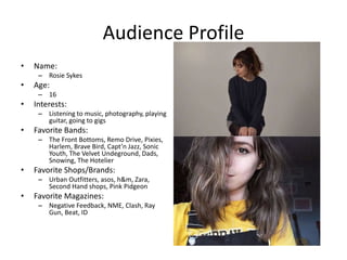 Audience Profile
• Name:
– Rosie Sykes
• Age:
– 16
• Interests:
– Listening to music, photography, playing
guitar, going to gigs
• Favorite Bands:
– The Front Bottoms, Remo Drive, Pixies,
Harlem, Brave Bird, Capt’n Jazz, Sonic
Youth, The Velvet Undeground, Dads,
Snowing, The Hotelier
• Favorite Shops/Brands:
– Urban Outfitters, asos, h&m, Zara,
Second Hand shops, Pink Pidgeon
• Favorite Magazines:
– Negative Feedback, NME, Clash, Ray
Gun, Beat, ID
 