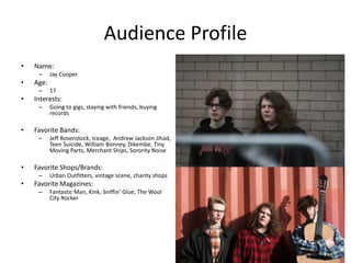 Audience Profile
• Name:
– Jay Cooper
• Age:
– 17
• Interests:
– Going to gigs, staying with friends, buying
records
• Favorite Bands:
– Jeff Rosenstock, Iceage, Andrew Jackson Jihad,
Teen Suicide, William Bonney, Dikembe, Tiny
Moving Parts, Merchant Ships, Sorority Noise
• Favorite Shops/Brands:
– Urban Outfitters, vintage scene, charity shops
• Favorite Magazines:
– Fantastic Man, Kink, Sniffin' Glue, The Wool
City Rocker
 