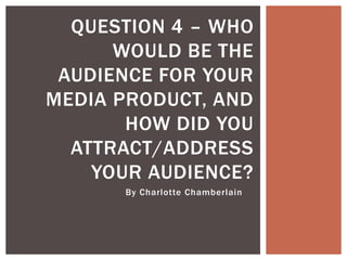 By Charlotte Chamberlain
QUESTION 4 – WHO
WOULD BE THE
AUDIENCE FOR YOUR
MEDIA PRODUCT, AND
HOW DID YOU
ATTRACT/ADDRESS
YOUR AUDIENCE?
 