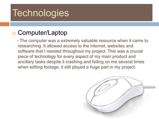 TechnologiesComputer/Laptop    - The computer was a extremely valuable resource when it came to researching. It allowed access to the internet, websites and software that I needed throughout my project. This was a crucial piece of technology for every aspect of my main product and ancillary tasks despite it crashing and failing on me several times when editing footage, it still played a huge part in my project. 