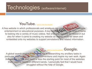 Technologies (software/internet)YouTube. (click to view the website) A free website in which professionals and amateurs can posh videos for feedback, entertainment or educational purposes. A key research tool for me when it came to looking into a variety of music videos. Not only was it useful for research but also for when it came to creating my website as videos could be taken and embedded onto my websites to support annotations and related information. (click to view the website)Google. A global search engine that helped me in researching my ancillary tasks in particular, this helped me discover conventions and inspire my own work. Again this website is free and more or less the starting point for most of the websites that I used to research different bands. I personally feel that I would have struggled without the help of Google. 