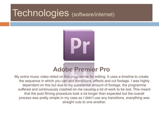 Technologies (software/internet)Adobe Premier Pro My entire music video relied on this programme for editing. It uses a timeline to create the sequence in which you can add transitions, effects and cut footage. I was highly dependent on this but due to my substantial amount of footage, the programme suffered and continuously crashed on me causing a lot of work to be lost. This meant that the post filming procedure took a lot longer than expected but the overall process was pretty simple in my case as I didn’t use any transitions, everything was straight cuts to one another. 