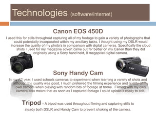 Technologies (software/internet)Canon EOS 450DI used this for stills throughout capturing all of my footage to gain a variety of photographs that could potentially incorporated within my ancillary tasks. I thought using my DSLR would increase the quality of my photo’s in comparison with digital cameras. Specifically the cloud shots I used for my magazine advert came out far better on my Canon than they did originally using a Sony hand held, 8 megapixel digital camera. Sony Handy CamIn my AS year, I used schools cameras to experiment when learning a variety of shots and although the quality was good, I much preferred the filming experience and quality of my own camera when playing with random bits of footage at home.  Filming with my own camera also meant that as soon as I captured footage I could upload it ready to edit. Tripod – A tripod was used throughout filming and capturing stills to steady both DSLR and Handy Cam to prevent shaking of the camera.