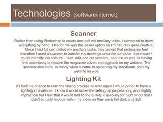 Technologies (software/internet)ScannerRather than using Photoshop to create and edit my ancillary tasks, I attempted to draw everything by hand. This for me was the easier option as I'm naturally quite creative. Once I had full completed my ancillary tasks, they lacked that profession feel therefore I used a scanner to transfer my drawings onto the computer, this meant I could intensify the colours I used, edit and cut sections, add text as well as having the opportunity to feature the magazine advert and digipack on my website. The scanner also came in handy when it came to uploading my storyboard onto my website as well. Lighting KitIf I had the chance to start the filming process all over again I would prefer to have a lighting kit available, I know it would make the setting up process long and slightly impractical but I feel that it would add to the quality, especially for night shots that I didn't actually include within my video as they were too dark and dull. 