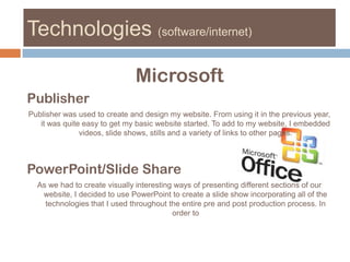 Technologies (software/internet)MicrosoftPublisherPublisher was used to create and design my website. From using it in the previous year, it was quite easy to get my basic website started. To add to my website, I embedded videos, slide shows, stills and a variety of links to other pages. PowerPoint/Slide ShareAs we had to create visually interesting ways of presenting different sections of our website, I decided to use PowerPoint to create a slide show incorporating all of the technologies that I used throughout the entire pre and post production process. In order to 