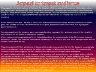 A key appeal for the target audience of thrillers is the characters which can appeal to the audience relating back to them,
they feel sympathy and empathy for them, according to the narrative. This can be seen in scream which aimed to appeal
mainly to a young adult audience. Through using a mainly teenage cast, each with their own individual story the audience
was able to relate to the characters and therefore become more interested in the film and what happened to the
characters.
Within my research surveys, I was able to find out that other than thrillers the audience was interested in the horror film
genre. This could be due to the similar conventions of the genre, both of which contain suspense, fear, mystery and a
gloomy atmosphere.
The most appealing thriller sub-genre were: psychological thrillers, mystery thrillers, and supernatural thrillers, in which
they all feature the key themes of mystery and suspense.
Within my research the target audience for my thriller believed that the conventions of a thriller film included, suspense
and tension, constant twist, dramatic atmosphere scary keeps you on the edge of your seat, a cold feeling conveyed and the
constant shocks within the plot.
A key element within thrillers is the theme of disguise which creates mystery within the film. The disguise is conventionally
used on the antagonist characters so that the audience are unaware of what the characters is like. This can be found in
thrillers such as scream, purge and the black swan which all use disguise to create suspense with the film.
My media product uses the idea of the brave one in the sense that both female characters are attacked, and controlled by
their partners. so she sets out in a mission after recovering by taking revenge form her partner and killing him. these
mystery sometimes exposes the murderer like this film but my film 'Unknown' is a bit more covered as it is a mystery for the
audience. This is another movie that really inspired me to come up with the films plot. The film is called enough and just like
'The brave one, its is also about a woman who gets brutally abused and is on the run form her husband, so she begins to
train herself to fight back. moreover for my film their are no signs that she was brutally abused other than the fact that her
husband was screaming out her name rudely, once he finished his food for a re-fill. The rest of the film is meant to show it
but as a opening sequence we felt that we shouldn't reveal to much.
 