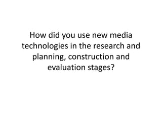 How did you use new media
technologies in the research and
   planning, construction and
       evaluation stages?
 