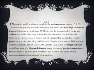  My product would be aimed at people in the socio economic category A B C1.
They would be generally middle to upper class they would have fairly high disposable
income. It is aimed at people aged 17-28 therefore the younger end of the target
audience would be more likely to have part time jobs rather than full time jobs
therefore they are less likely to have as high of a disposable income but younger
people are generally more likely to idolise their favourite artists so more likely to invest
in them and spent £4.50 on an issue. Whereas the older end of the target audience
would have more of a disposable income so can be more of passive consumers so
that don’t have to show so much investment into the artist and can be passive
consumers because it isn’t as much of an expense.
 