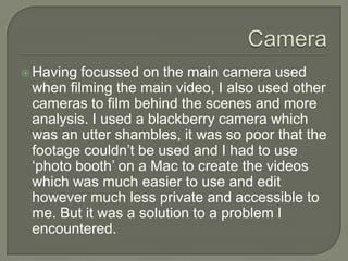  Having

focussed on the main camera used
when filming the main video, I also used other
cameras to film behind the scenes and more
analysis. I used a blackberry camera which
was an utter shambles, it was so poor that the
footage couldn’t be used and I had to use
‘photo booth’ on a Mac to create the videos
which was much easier to use and edit
however much less private and accessible to
me. But it was a solution to a problem I
encountered.

 