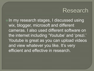  In

my research stages, I discussed using
wix, blogger, microsoft and different
cameras. I also used different software on
the internet including ‘Youtube’ and ‘prezi.’
Youtube is great as you can upload videos
and view whatever you like. It’s very
efficient and effective in research.

 