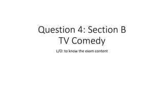 Question 4: Section B
TV Comedy
L/O: to know the exam content
 