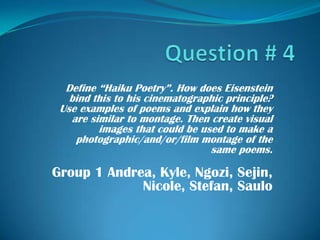 Question # 4 Define “Haiku Poetry”. How does Eisenstein bind this to his cinematographic principle? Use examples of poems and explain how they are similar to montage. Then create visual images that could be used to make a photographic/and/or/film montage of the same poems.  Group 1 Andrea, Kyle, Ngozi, Sejin, Nicole, Stefan, Saulo 