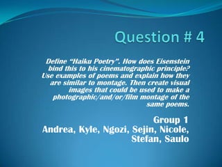 Question # 4 Define “Haiku Poetry”. How does Eisenstein bind this to his cinematographic principle? Use examples of poems and explain how they are similar to montage. Then create visual images that could be used to make a photographic/and/or/film montage of the same poems.  Group 1 Andrea, Kyle, Ngozi, Sejin, Nicole, Stefan, Saulo 