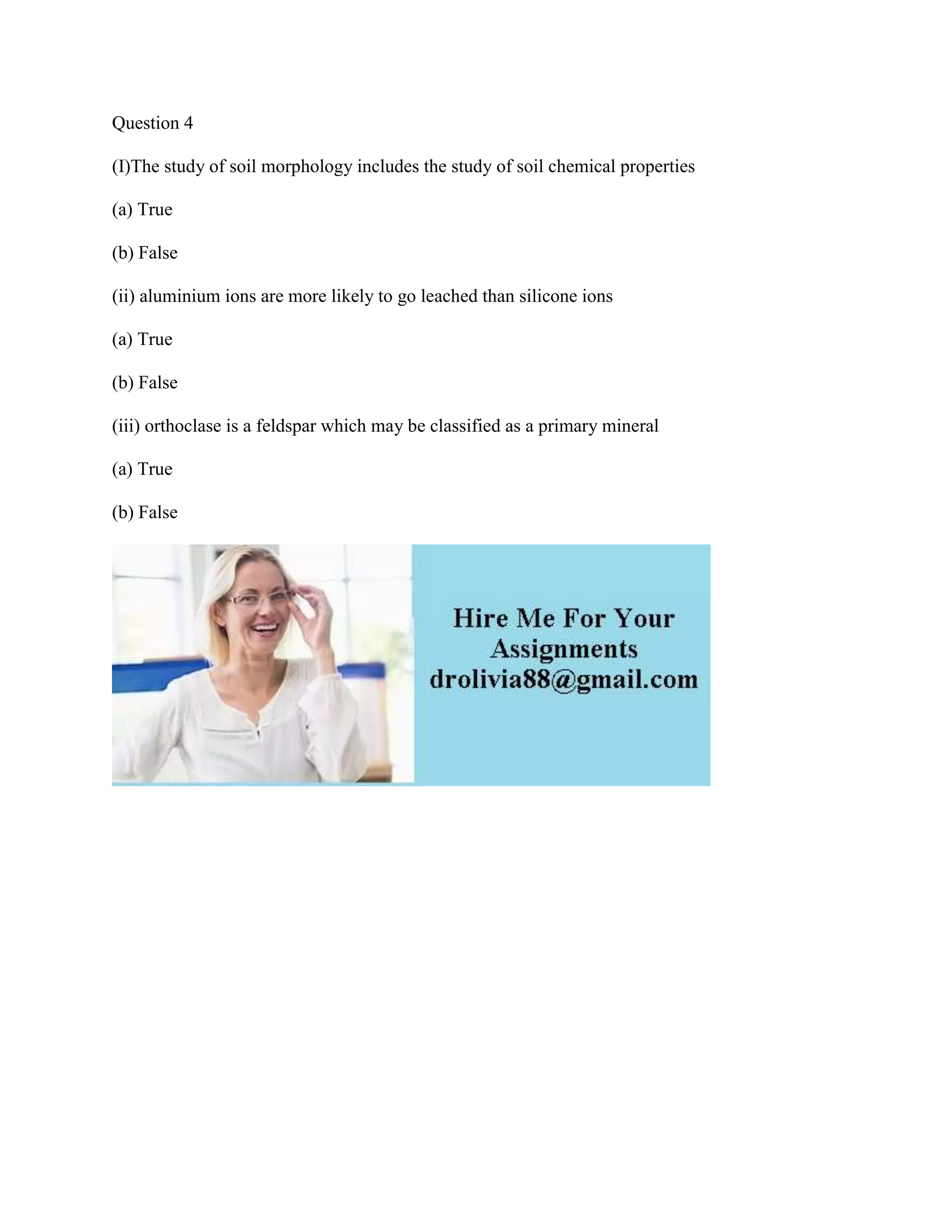 Question 4
(I)The study of soil morphology includes the study of soil chemical properties
(a) True
(b) False
(ii) aluminium ions are more likely to go leached than silicone ions
(a) True
(b) False
(iii) orthoclase is a feldspar which may be classified as a primary mineral
(a) True
(b) False