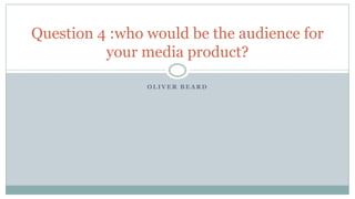 O L I V E R B E A R D
Question 4 :who would be the audience for
your media product?
 