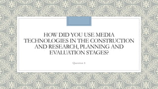 HOW DID YOU USE MEDIA
TECHNOLOGIES IN THE CONSTRUCTION
AND RESEARCH, PLANNING AND
EVALUATION STAGES?
Question 4
 