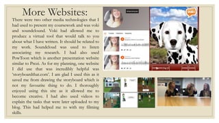 More Websites:
There were two other media technologies that I
had used to present my coursework and was voki
and soundclound. Voki had allowed me to
produce a virtual tool that would talk to you
about what I have written. It should be related to
my work. Soundcloud was used to listen
associating my research. I had also used
PowToon which is another presentation website
similar to Prezi. As for my planning, one website
I did use that was incredibly helpful was
‘storyboardthat.com’. I am glad I used this as it
saved me from drawing the storyboard which is
not my favourite thing to do. I thoroughly
enjoyed using this site as it allowed me to
become creative. I had also used videos to
explain the tasks that were later uploaded to my
blog. This had helped me to with my filming
skills.
 