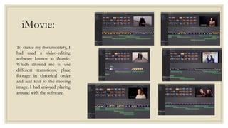 iMovie:
To create my documentary, I
had used a video-editing
software known as iMovie.
Which allowed me to use
different transitions, place
footage in chronical order
and add text to the moving
image. I had enjoyed playing
around with the software.
 
