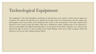Technological Equipment:
The equipment I had used throughout producing my documentary were mainly a camera and an apple mac
computer. The camera had allowed me to capture the footage used in my documentary and also capture the
photographs used in my ancillary tasks. During the first scenes of the documentary, I had used a tripod which
allowed me have steady footage that didn’t shake due to holding the camera. During some of the interviews, I
had used studio lights that helped with being able to see the person in the frame. I had also use a reflector that
allowed the light to bounce so that it looked neater whilst filming. I had used an Mac computer which had
allowed to me use the video editing software iMovie.
 