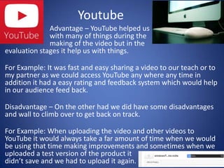 Youtube
Advantage – YouTube helped us
with many of things during the
making of the video but in the
evaluation stages it help us with things.

For Example: It was fast and easy sharing a video to our teach or to
my partner as we could access YouTube any where any time in
addition it had a easy rating and feedback system which would help
in our audience feed back.
Disadvantage – On the other had we did have some disadvantages
and wall to climb over to get back on track.
For Example: When uploading the video and other videos to
YouTube it would always take a far amount of time when we would
be using that time making improvements and sometimes when we
uploaded a test version of the product it
didn’t save and we had to upload it again.

 