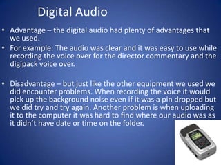 Digital Audio
• Advantage – the digital audio had plenty of advantages that
we used.
• For example: The audio was clear and it was easy to use while
recording the voice over for the director commentary and the
digipack voice over.
• Disadvantage – but just like the other equipment we used we
did encounter problems. When recording the voice it would
pick up the background noise even if it was a pin dropped but
we did try and try again. Another problem is when uploading
it to the computer it was hard to find where our audio was as
it didn’t have date or time on the folder.

 