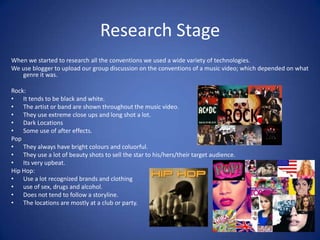 Research Stage
When we started to research all the conventions we used a wide variety of technologies.
We use blogger to upload our group discussion on the conventions of a music video; which depended on what
genre it was.
Rock:
• It tends to be black and white.
• The artist or band are shown throughout the music video.
• They use extreme close ups and long shot a lot.
• Dark Locations
• Some use of after effects.
Pop
• They always have bright colours and coluorful.
• They use a lot of beauty shots to sell the star to his/hers/their target audience.
• Its very upbeat.
Hip Hop:
• Use a lot recognized brands and clothing
• use of sex, drugs and alcohol.
• Does not tend to follow a storyline.
• The locations are mostly at a club or party.

 