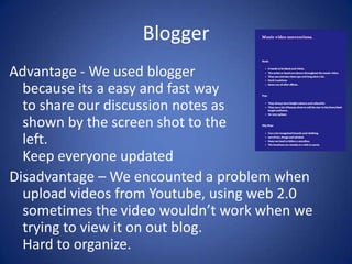 Blogger
Advantage - We used blogger
because its a easy and fast way
to share our discussion notes as
shown by the screen shot to the
left.
Keep everyone updated
Disadvantage – We encounted a problem when
upload videos from Youtube, using web 2.0
sometimes the video wouldn’t work when we
trying to view it on out blog.
Hard to organize.

 