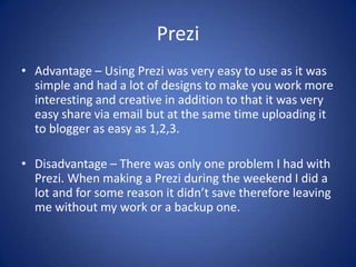 Prezi
• Advantage – Using Prezi was very easy to use as it was
simple and had a lot of designs to make you work more
interesting and creative in addition to that it was very
easy share via email but at the same time uploading it
to blogger as easy as 1,2,3.
• Disadvantage – There was only one problem I had with
Prezi. When making a Prezi during the weekend I did a
lot and for some reason it didn’t save therefore leaving
me without my work or a backup one.

 