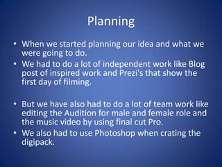 Planning
• When we started planning our idea and what we
were going to do.
• We had to do a lot of independent work like Blog
post of inspired work and Prezi's that show the
first day of filming.
• But we have also had to do a lot of team work like
editing the Audition for male and female role and
the music video by using final cut Pro.
• We also had to use Photoshop when crating the
digipack.

 
