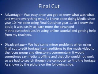 Final Cut
• Advantage – Was easy once you got to know what was what
and where everything was. As I have been doing Media since
year 10 I’ve been using Final Cut since year 11 so I know the
basic; it was easily to learn more the advanced
methods/techniques by using online tutorial and getting help
from my teachers.
• Disadvantage – We had some minor problems when using
final cut to edit footage from auditions to the music video to
the focus group and directory's commentary. It would
sometimes say media is offline and that clip would not work
so we had to search though the computer to find the footage.
As shown by the picture on the following slide.

 
