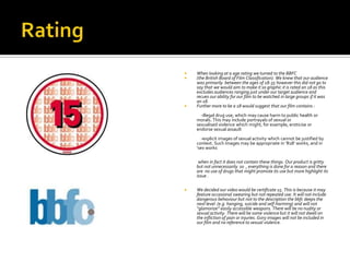    When looking at a age rating we turned to the BBFC
   (the British Board of Film Classification). We knew that our audience
    was primarily between the ages of 18-35 however this did not go to
    say that we would aim to make it so graphic it is rated an 18 as this
    excludes audiences ranging just under our target audience and
    recues our ability for our film to be watched in large groups if it was
    an 18.
   Further more to be a 18 would suggest that our film contains :
      -illegal drug use, which may cause harm to public health or
    morals. This may include portrayals of sexual or
    sexualised violence which might, for example, eroticise or
    endorse sexual assault
      -explicit images of sexual activity which cannot be justified by
    context. Such images may be appropriate in ‘R18’ works, and in
    ‘sex works

     when in fact it does not contain these things. Our product is gritty
    but not unnecessarily so , everything is done for a reason and there
    are no use of drugs that might promote its use but more highlight its
    issue .

   We decided our video would be certificate 15. This is because it may
    feature occasional swearing but not repeated use. It will not include
    dangerous behaviour but not to the description the bbfc deeps the
    next level (e.g. hanging, suicide and self-harming) and will not
    “glamorize” easily accessible weapons. There will be no nudity or
    sexual activity. There will be some violence but it will not dwell on
    the infliction of pain or injuries. Gory images will not be included in
    our film and no reference to sexual violence.
 