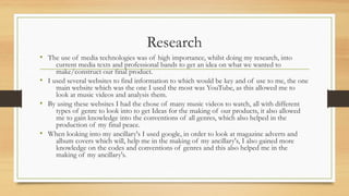 Research
• The use of media technologies was of high importance, whilst doing my research, into
current media texts and professional bands to get an idea on what we wanted to
make/construct our final product.
• I used several websites to find information to which would be key and of use to me, the one
main website which was the one I used the most was YouTube, as this allowed me to
look at music videos and analysis them.
• By using these websites I had the chose of many music videos to watch, all with different
types of genre to look into to get Ideas for the making of our products, it also allowed
me to gain knowledge into the conventions of all genres, which also helped in the
production of my final peace.
• When looking into my ancillary's I used google, in order to look at magazine adverts and
album covers which will, help me in the making of my ancillary's, I also gained more
knowledge on the codes and conventions of genres and this also helped me in the
making of my ancillary's.
 