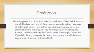 Production
• The main production of my final piece was made on a Nikon DSLR camera.
Altogh I had not used one of these cameras to conducted any over piece
of video work before. I was able to gain skills and learn and to use the
camera efficiently by having test and practice goes, before filming the
footage I wanted to be in my final Music video. For example I learnt that
if you help the top button on the camera down gently it would focus the
image, to give it a good professional look
 