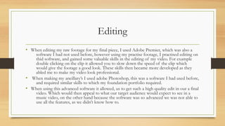 Editing
• When editing my raw footage for my final piece, I used Adobe Premier, which was also a
software I had not used before, however using my practise footage, I practised editing on
thid software, and gained some valuable skills in the editing of my video. For example
double clicking on the clip it allowed you to slow down the speed of the clip which
would give the footage a good look. These skills then became more developed as they
abled me to make my video look professional.
• When making my ancillary’s I used adobe Photoshop, this was a software I had used before,
and required similar skills to which my foundation portfolio required.
• When using this advanced software it allowed, us to get such a high quality edit in our a final
video. Which would then appeal to what our target audience would expect to see in a
music video, on the other hand because the software was so advanced we was not able to
use all the features, as we didn’t know how to.
 