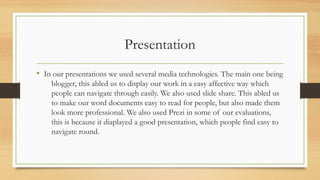 Presentation
• In our presentations we used several media technologies. The main one being
blogger, this abled us to display our work in a easy affective way which
people can navigate through easily. We also used slide share. This abled us
to make our word documents easy to read for people, but also made them
look more professional. We also used Prezi in some of our evaluations,
this is because it diaplayed a good presentation, which people find easy to
navigate round.
 