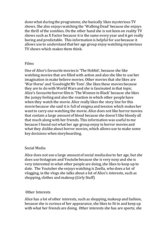 donewhat duringthe programme, she basically likes mysteriousTV
shows. She also enjoyswatching the 'WalkingDead' becauseshe enjoys
the thrill of the zombies. On the other hand she is not keen on reality TV
shows such as X Factor because it is the same every year and it get really
boring and predictable. This information is helpfulfor usebecause it
allows useto understand thather age group enjoy watching mysterious
TV shows which makes them think.
Films
One of Alice’s favouritemoviesis ‘The Hobbit’, because she like
watching movies that are filled with action and also she like to useher
imagination in make believe movies. Other movies that she likes are
‘War Horse’ and ‘GoodnightMr Tom’. She likes these moviesbecause
they are to do with World Warsand she is fascinated in that topic.
Alice’s favouritehorror film is ‘The Women in Black’ because she likes
the jumpy feelingand also the reaction in which other peoplehave
when they watch the movie. Alice really likes the story line for this
moviebecause she said it is fullof enigmaand tension which makesher
wantto carry one watching the movie. Alice does not like horror movies
that contain a large amountof blood because she doesn’t like bloody all
that much along with her friends. This information was usefulto me
because I found outwhat her age group enjoy in horror moviesand
what they dislikeabout horror movies, which allowsuse to make some
key decisions when storyboarding.
Social Media
Alice does not usea large amountof social mediadueto her age, but she
does useInstagram and Youtubebecause she is very nosy and she is
very interested in what other peopleare doing, she likes to keep up to
date. The Youtuber she enjoyswatching is Zoella, who doesa lot of
vlogging, in the vlogs she talks about a lot of Alice’s interests, such as
shopping, clothes and makeup (Girly Stuff)
Other Interests
Alice has a lot of other interests, such as shopping, makeup and fashion,
because she is curiousof her appearance, she likes to fit in and keep up
with what her friendsare doing. Other interests she has are sports; she
 