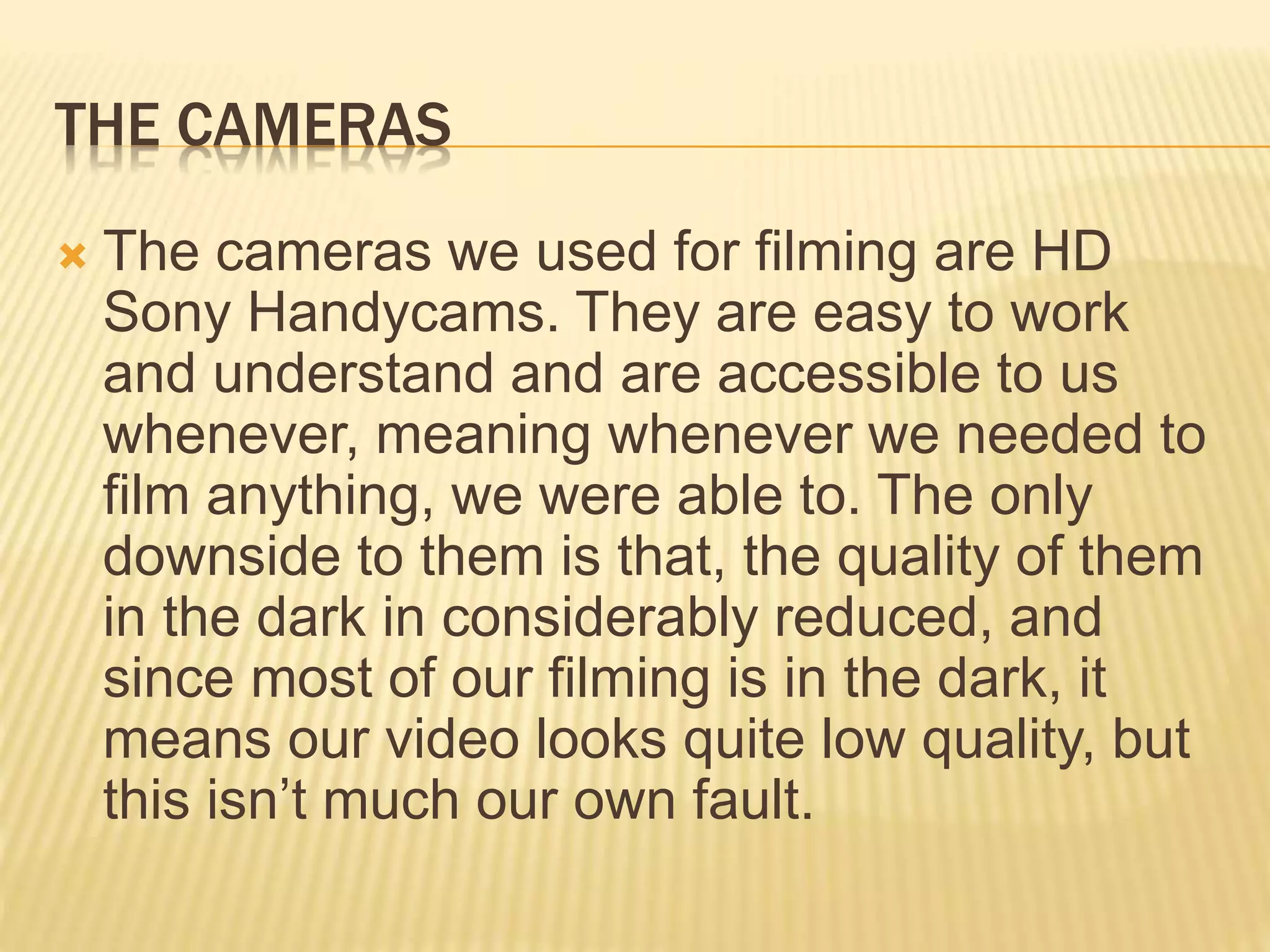 THE CAMERAS
 The cameras we used for filming are HD
Sony Handycams. They are easy to work
and understand and are accessible to us
whenever, meaning whenever we needed to
film anything, we were able to. The only
downside to them is that, the quality of them
in the dark in considerably reduced, and
since most of our filming is in the dark, it
means our video looks quite low quality, but
this isn’t much our own fault.
 