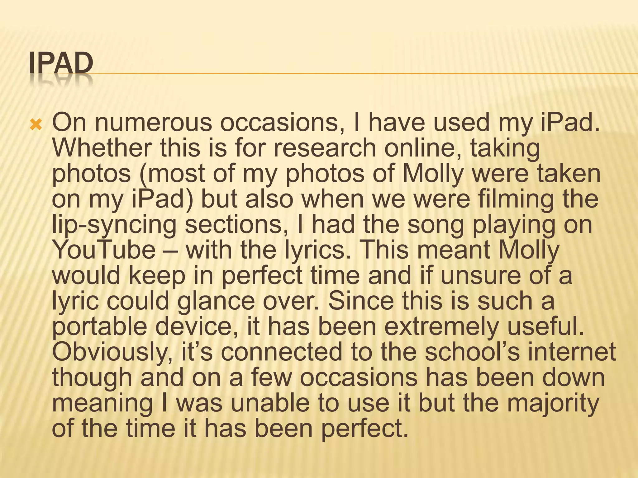 IPAD
 On numerous occasions, I have used my iPad.
Whether this is for research online, taking
photos (most of my photos of Molly were taken
on my iPad) but also when we were filming the
lip-syncing sections, I had the song playing on
YouTube – with the lyrics. This meant Molly
would keep in perfect time and if unsure of a
lyric could glance over. Since this is such a
portable device, it has been extremely useful.
Obviously, it’s connected to the school’s internet
though and on a few occasions has been down
meaning I was unable to use it but the majority
of the time it has been perfect.
 