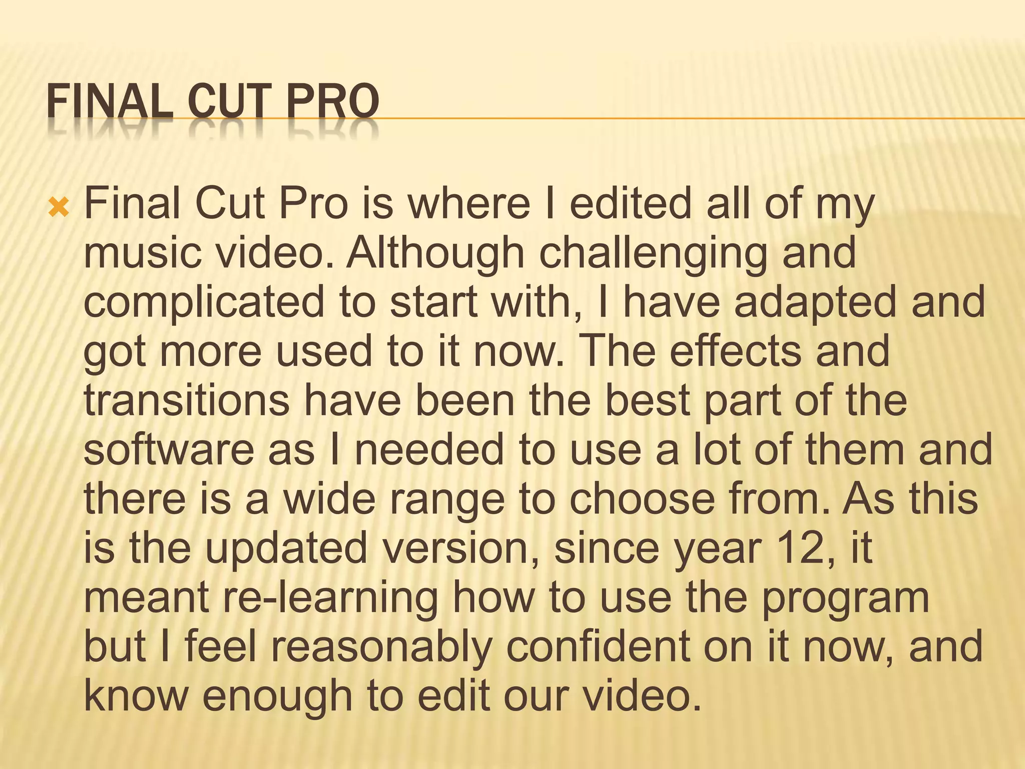FINAL CUT PRO
 Final Cut Pro is where I edited all of my
music video. Although challenging and
complicated to start with, I have adapted and
got more used to it now. The effects and
transitions have been the best part of the
software as I needed to use a lot of them and
there is a wide range to choose from. As this
is the updated version, since year 12, it
meant re-learning how to use the program
but I feel reasonably confident on it now, and
know enough to edit our video.
 