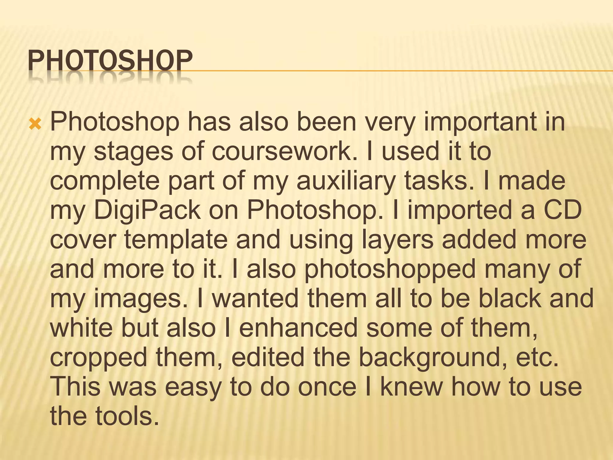 PHOTOSHOP
 Photoshop has also been very important in
my stages of coursework. I used it to
complete part of my auxiliary tasks. I made
my DigiPack on Photoshop. I imported a CD
cover template and using layers added more
and more to it. I also photoshopped many of
my images. I wanted them all to be black and
white but also I enhanced some of them,
cropped them, edited the background, etc.
This was easy to do once I knew how to use
the tools.
 