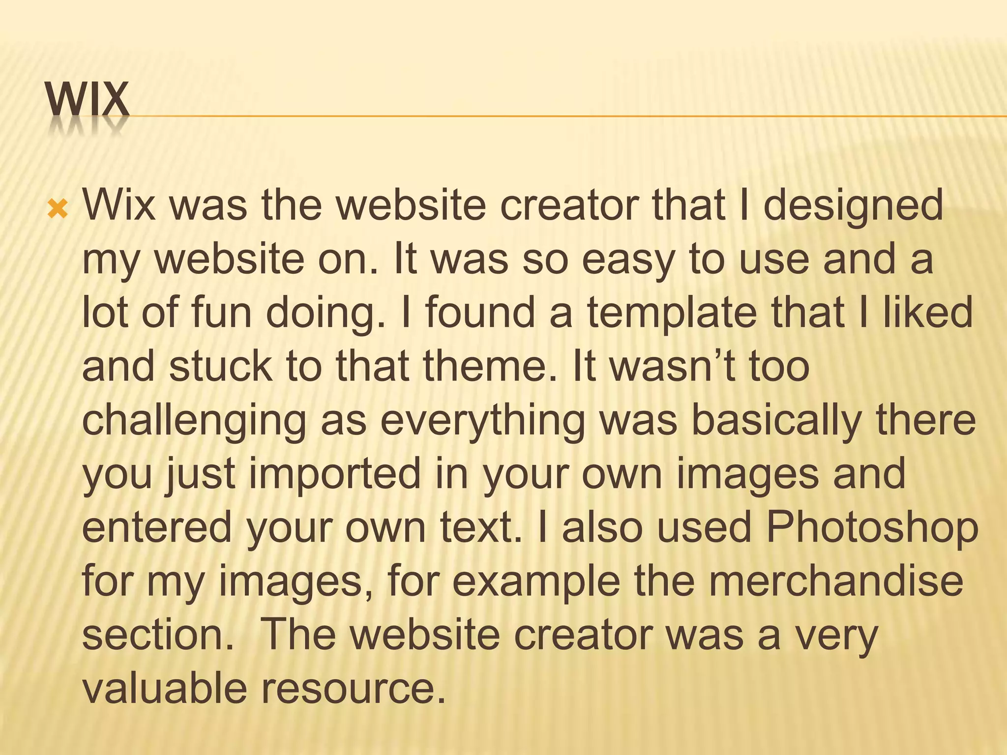 WIX
 Wix was the website creator that I designed
my website on. It was so easy to use and a
lot of fun doing. I found a template that I liked
and stuck to that theme. It wasn’t too
challenging as everything was basically there
you just imported in your own images and
entered your own text. I also used Photoshop
for my images, for example the merchandise
section. The website creator was a very
valuable resource.
 