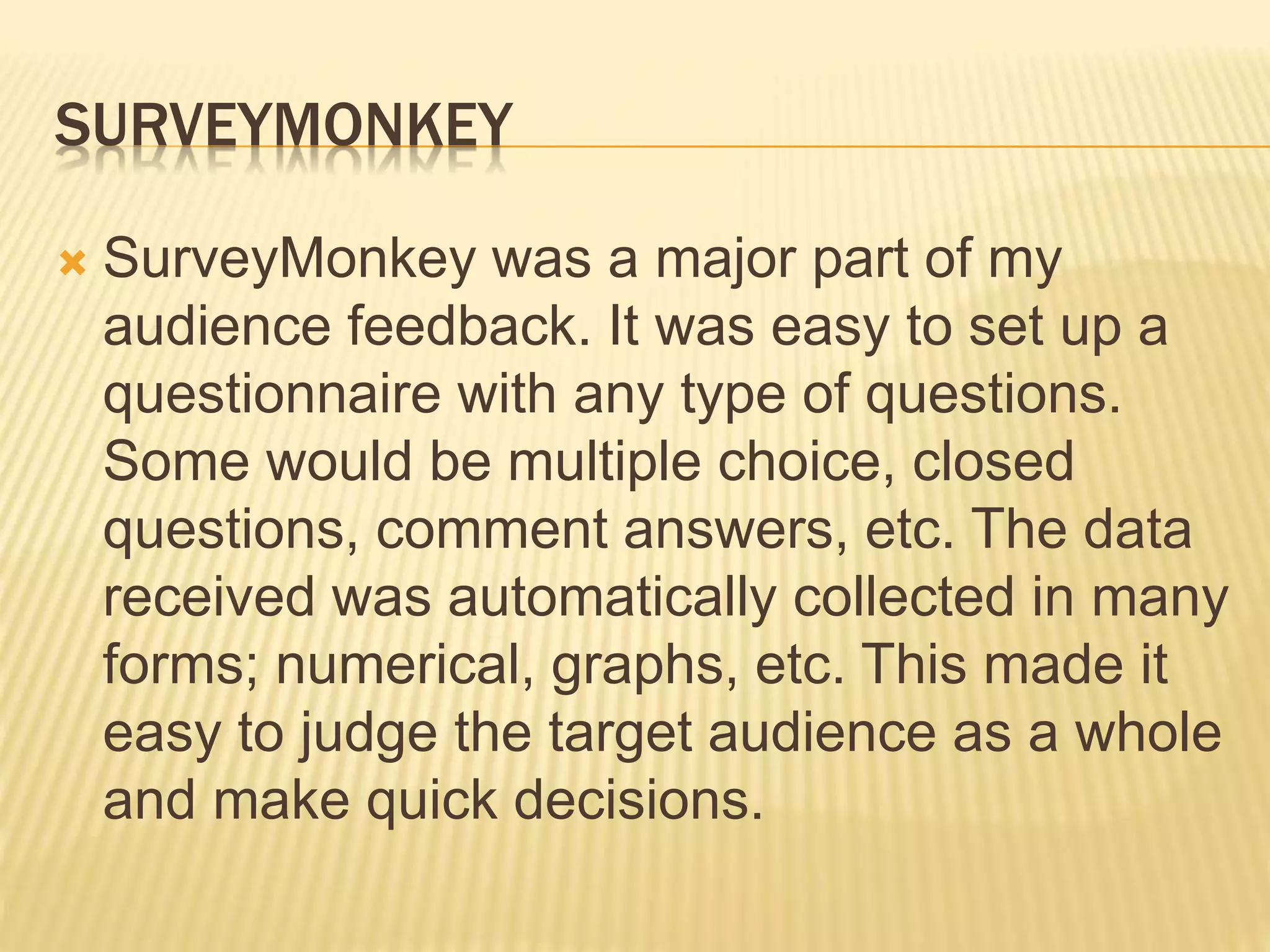 SURVEYMONKEY
 SurveyMonkey was a major part of my
audience feedback. It was easy to set up a
questionnaire with any type of questions.
Some would be multiple choice, closed
questions, comment answers, etc. The data
received was automatically collected in many
forms; numerical, graphs, etc. This made it
easy to judge the target audience as a whole
and make quick decisions.
 