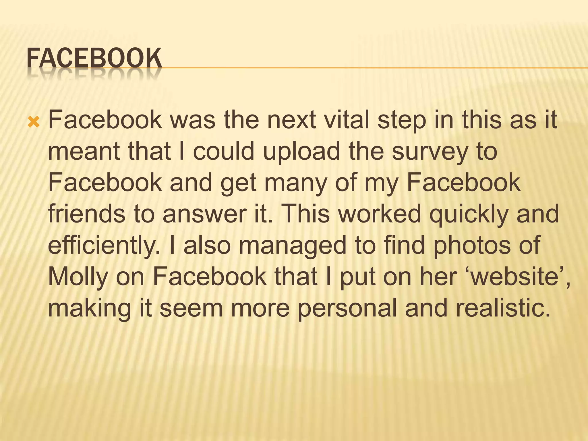 FACEBOOK
 Facebook was the next vital step in this as it
meant that I could upload the survey to
Facebook and get many of my Facebook
friends to answer it. This worked quickly and
efficiently. I also managed to find photos of
Molly on Facebook that I put on her ‘website’,
making it seem more personal and realistic.
 